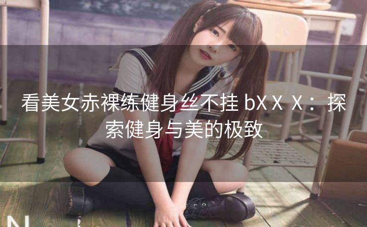 看美女赤裸练健身丝不挂 bXⅩⅩ：探索健身与美的极致