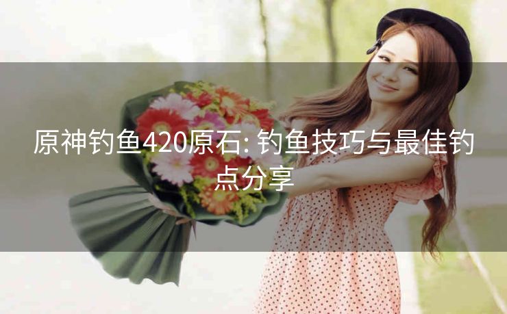 原神钓鱼420原石: 钓鱼技巧与最佳钓点分享