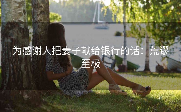为感谢人把妻子献给银行的话：荒谬至极