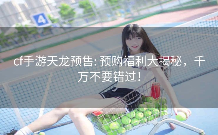 cf手游天龙预售: 预购福利大揭秘，千万不要错过！