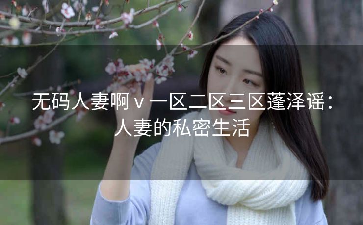 无码人妻啊 v 一区二区三区蓬泽谣：人妻的私密生活