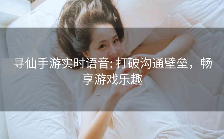 寻仙手游实时语音: 打破沟通壁垒，畅享游戏乐趣