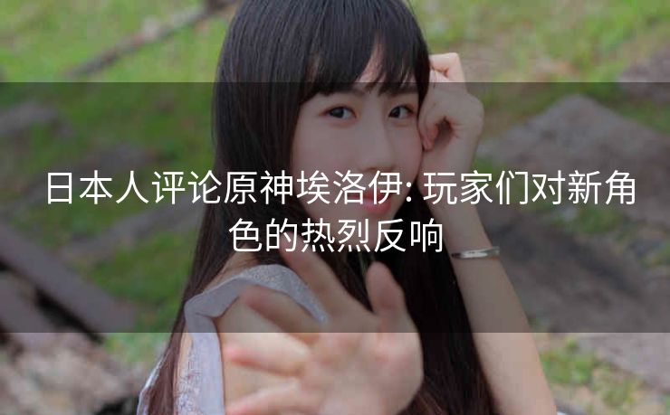 日本人评论原神埃洛伊: 玩家们对新角色的热烈反响