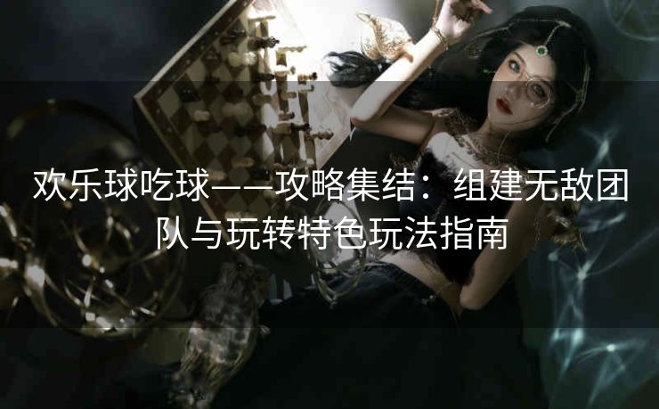 欢乐球吃球——攻略集结：组建无敌团队与玩转特色玩法指南