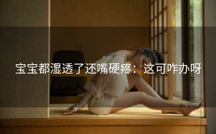 宝宝都湿透了还嘴硬疼：这可咋办呀