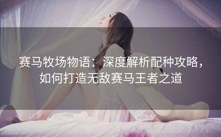 赛马牧场物语：深度解析配种攻略，如何打造无敌赛马王者之道