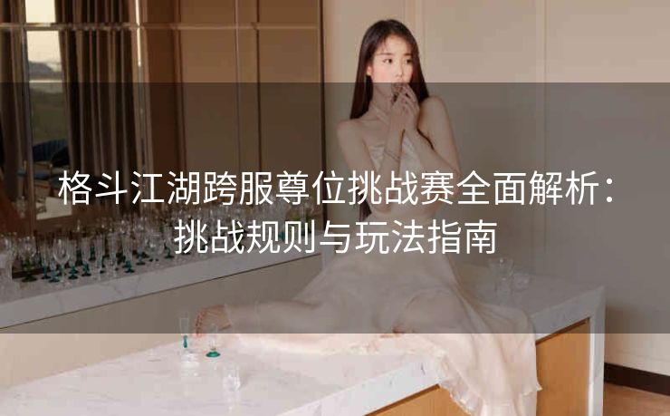 格斗江湖跨服尊位挑战赛全面解析：挑战规则与玩法指南