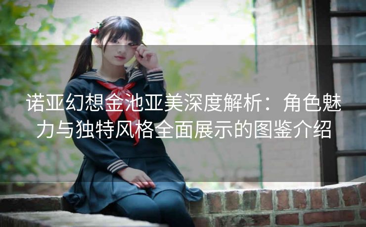 诺亚幻想金池亚美深度解析：角色魅力与独特风格全面展示的图鉴介绍