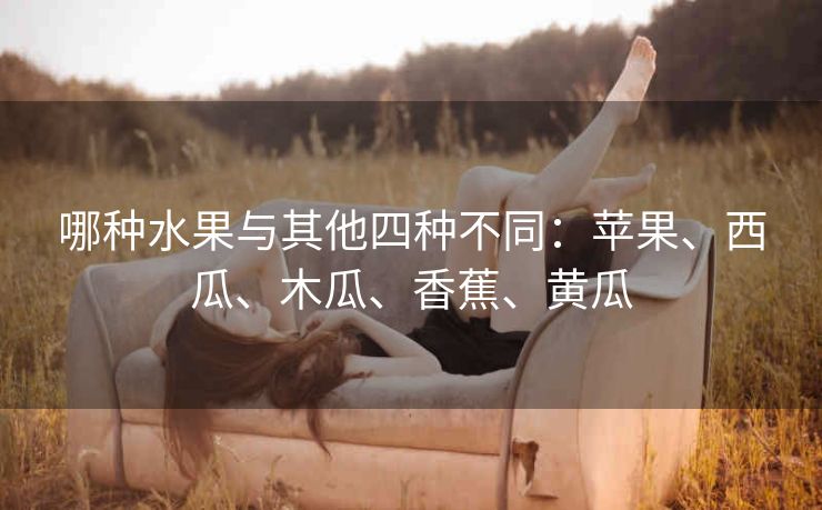 哪种水果与其他四种不同：苹果、西瓜、木瓜、香蕉、黄瓜