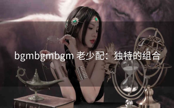 bgmbgmbgm 老少配：独特的组合