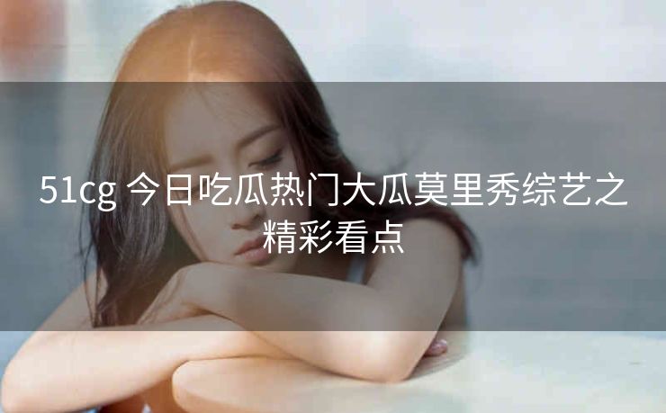 51cg 今日吃瓜热门大瓜莫里秀综艺之精彩看点