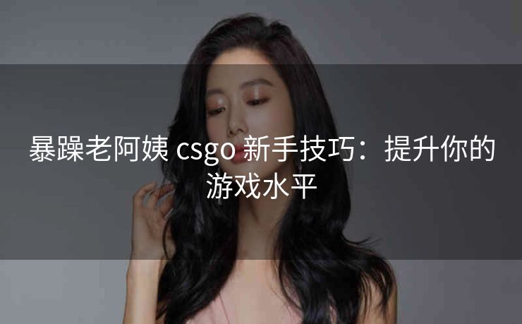 暴躁老阿姨 csgo 新手技巧：提升你的游戏水平