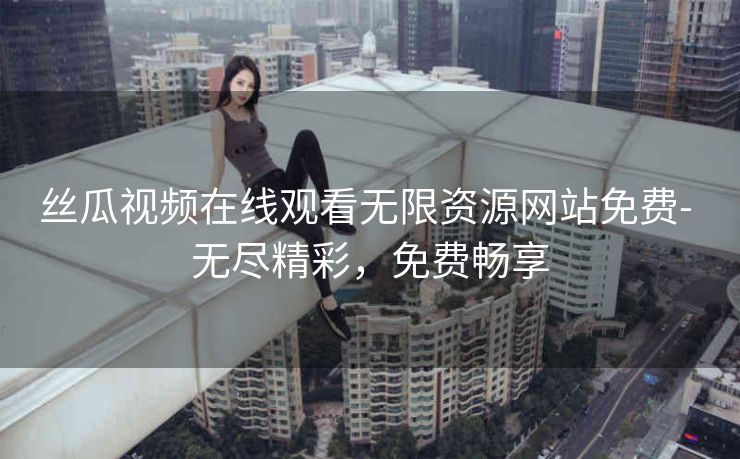 丝瓜视频在线观看无限资源网站免费- 无尽精彩，免费畅享