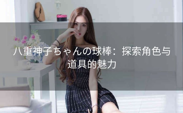 八重神子ちゃんの球棒：探索角色与道具的魅力