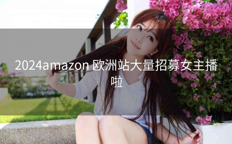 2024amazon 欧洲站大量招募女主播啦