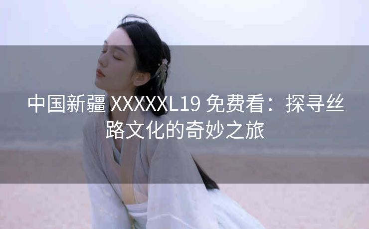 中国新疆 XXXXXL19 免费看：探寻丝路文化的奇妙之旅