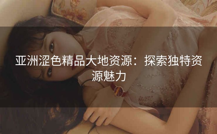 亚洲涩色精品大地资源：探索独特资源魅力