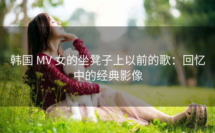 韩国 MV 女的坐凳子上以前的歌：回忆中的经典影像