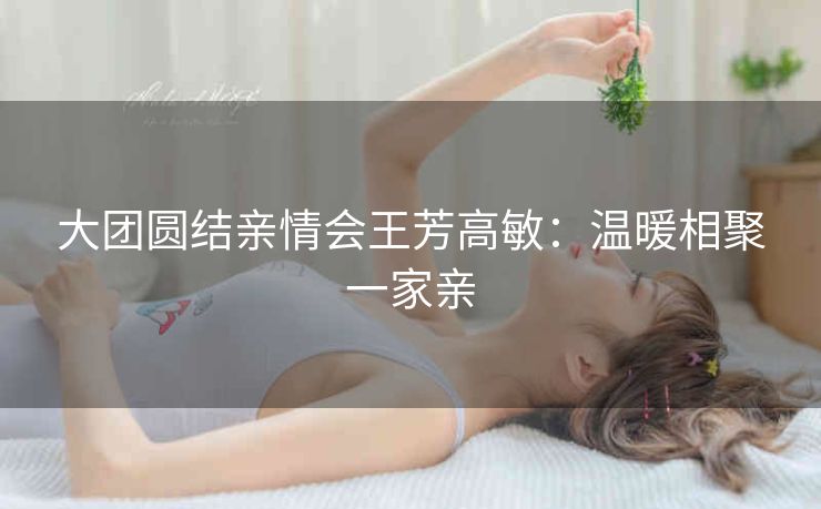 大团圆结亲情会王芳高敏：温暖相聚一家亲