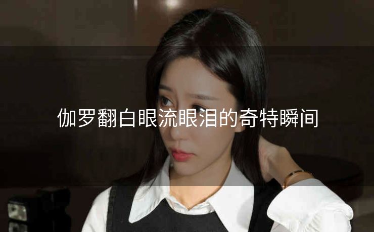 伽罗翻白眼流眼泪的奇特瞬间
