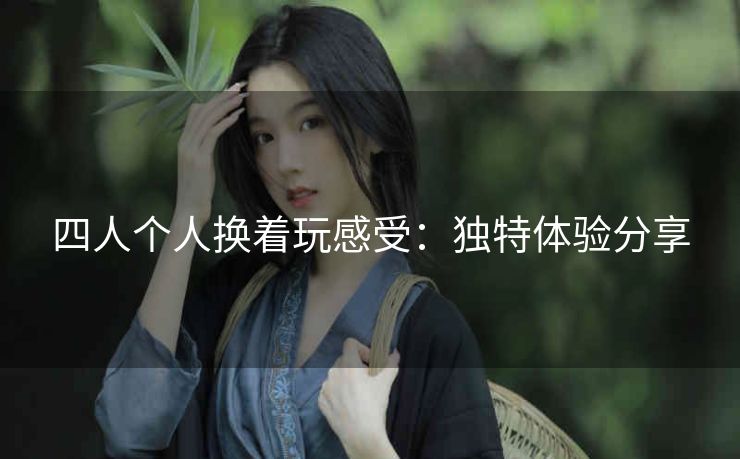 四人个人换着玩感受：独特体验分享