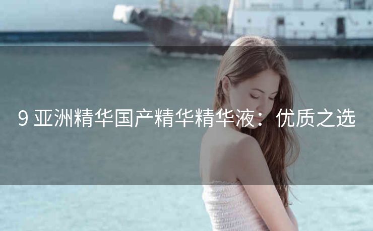 9 亚洲精华国产精华精华液：优质之选
