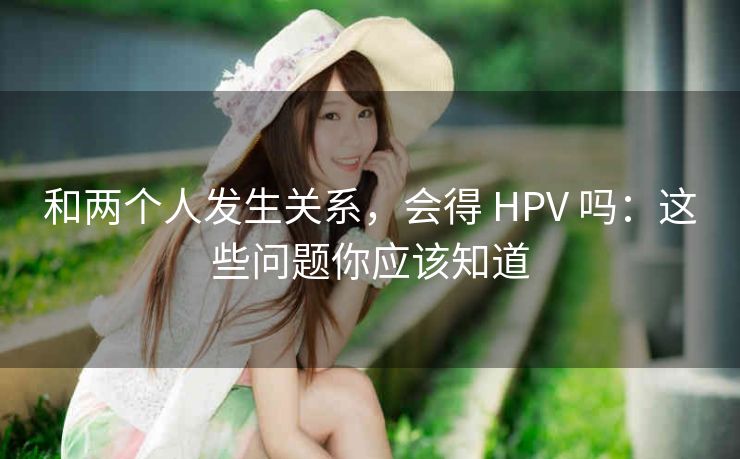 和两个人发生关系，会得 HPV 吗：这些问题你应该知道