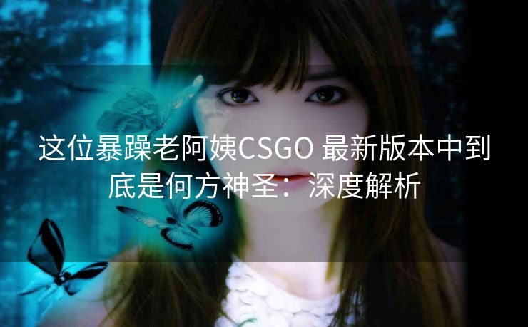 这位暴躁老阿姨CSGO 最新版本中到底是何方神圣：深度解析