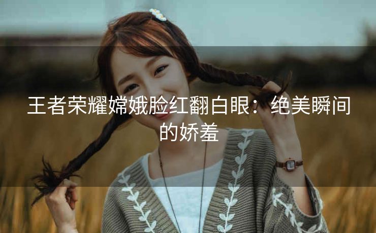 王者荣耀嫦娥脸红翻白眼：绝美瞬间的娇羞
