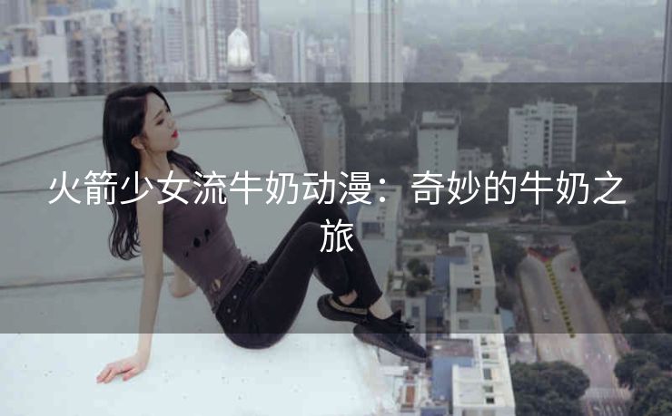 火箭少女流牛奶动漫：奇妙的牛奶之旅