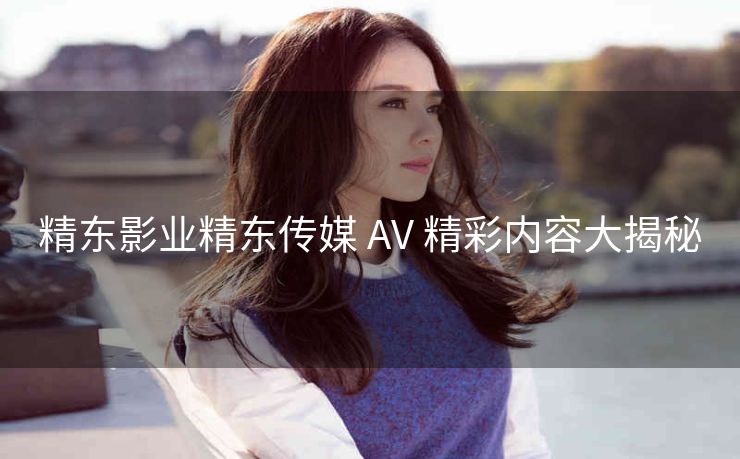 精东影业精东传媒 AV 精彩内容大揭秘