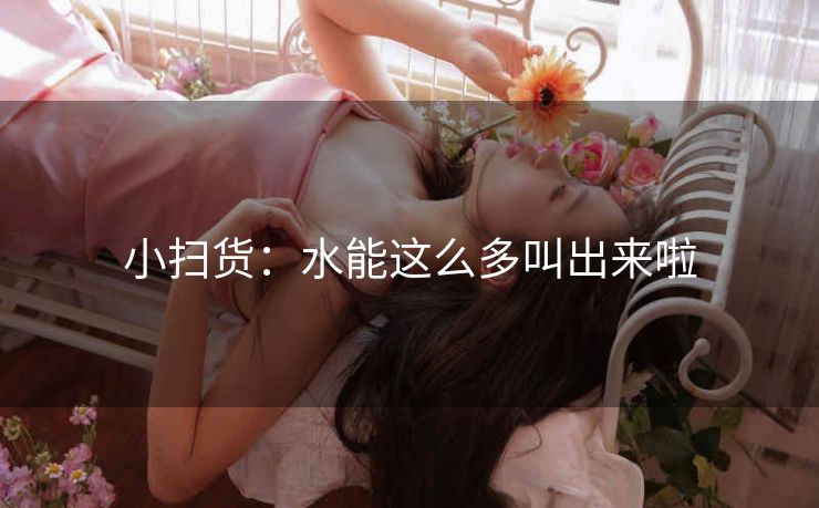 小扫货：水能这么多叫出来啦