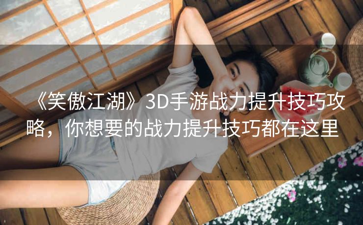 《笑傲江湖》3D手游战力提升技巧攻略，你想要的战力提升技巧都在这里