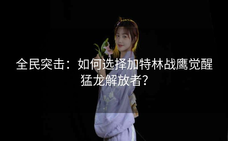 全民突击：如何选择加特林战鹰觉醒猛龙解放者？