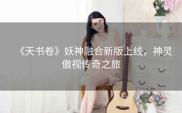 《天书卷》妖神融合新版上线，神灵傲视传奇之旅