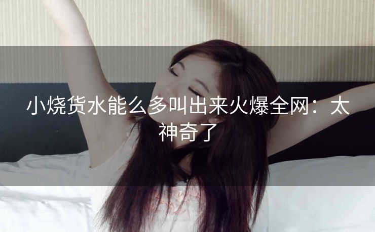 小烧货水能么多叫出来火爆全网：太神奇了