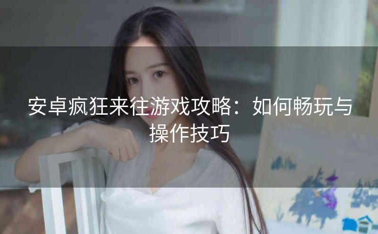 安卓疯狂来往游戏攻略：如何畅玩与操作技巧