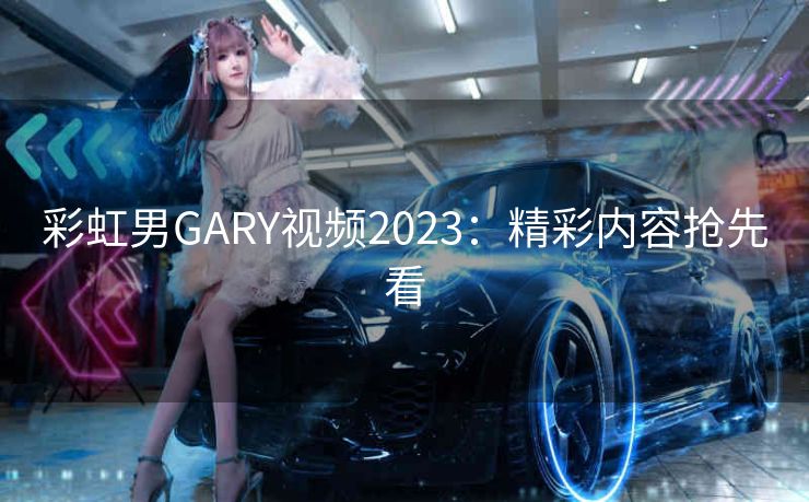 彩虹男GARY视频2023：精彩内容抢先看