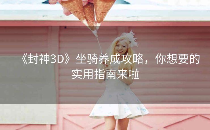 《封神3D》坐骑养成攻略，你想要的实用指南来啦