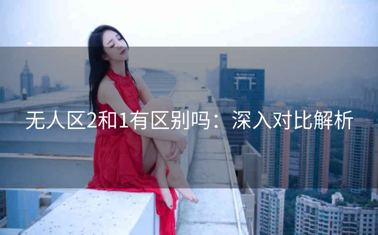 无人区2和1有区别吗：深入对比解析