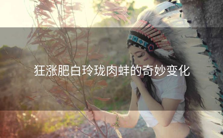 狂涨肥白玲珑肉蚌的奇妙变化
