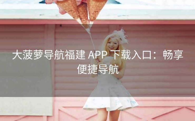 大菠萝导航福建 APP 下载入口：畅享便捷导航