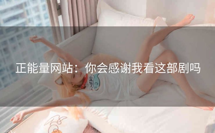 正能量网站：你会感谢我看这部剧吗