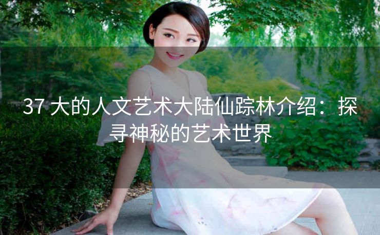 37 大的人文艺术大陆仙踪林介绍：探寻神秘的艺术世界
