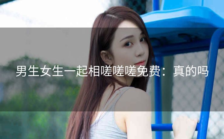 男生女生一起相嗟嗟嗟免费：真的吗