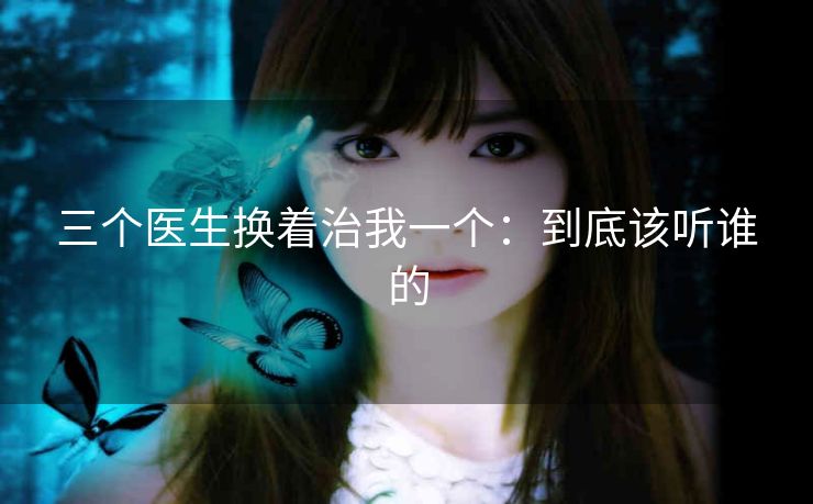 三个医生换着治我一个：到底该听谁的