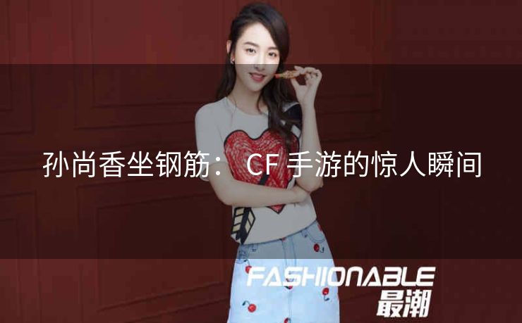 孙尚香坐钢筋： CF 手游的惊人瞬间