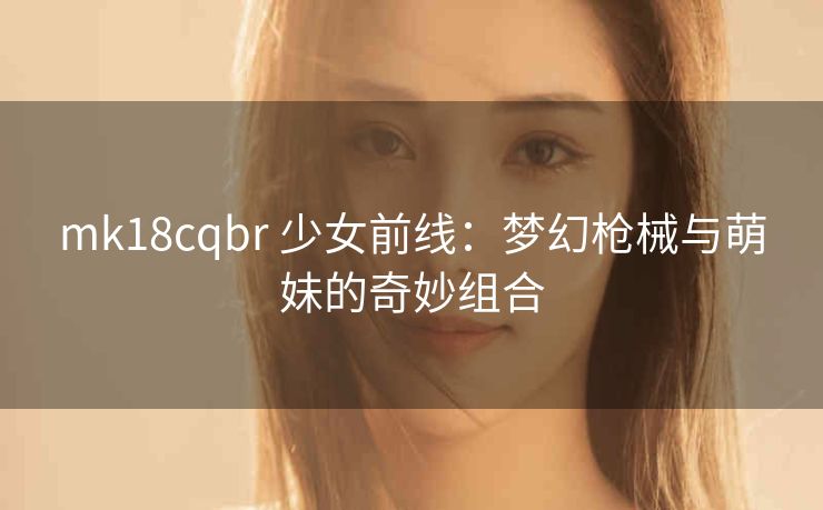 mk18cqbr 少女前线：梦幻枪械与萌妹的奇妙组合
