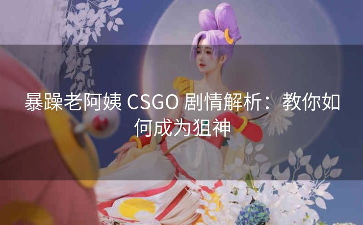 暴躁老阿姨 CSGO 剧情解析：教你如何成为狙神