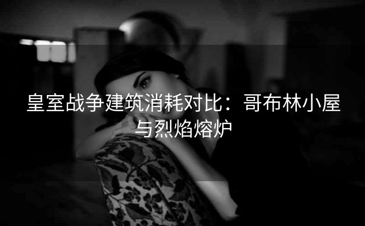 皇室战争建筑消耗对比：哥布林小屋与烈焰熔炉
